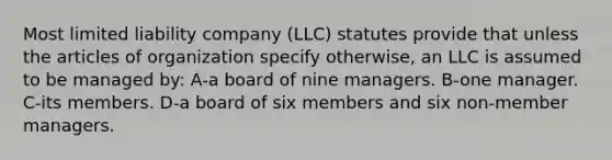 Most limited liability company (LLC) statutes provide that unless the articles of organization specify otherwise, an LLC is assumed to be managed by: A-a board of nine managers. B-one manager. C-its members. D-a board of six members and six non-member managers.