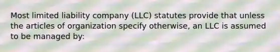 Most limited liability company (LLC) statutes provide that unless the articles of organization specify otherwise, an LLC is assumed to be managed by: