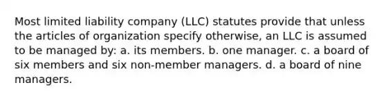 Most limited liability company (LLC) statutes provide that unless the articles of organization specify otherwise, an LLC is assumed to be managed by: a. its members. b. one manager. c. a board of six members and six non-member managers. d. a board of nine managers.