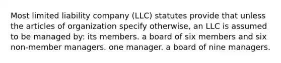 Most limited liability company (LLC) statutes provide that unless the articles of organization specify otherwise, an LLC is assumed to be managed by: its members. a board of six members and six non-member managers. one manager. a board of nine managers.