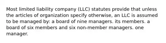 Most limited liability company (LLC) statutes provide that unless the articles of organization specify otherwise, an LLC is assumed to be managed by: a board of nine managers. its members. a board of six members and six non-member managers. one manager.