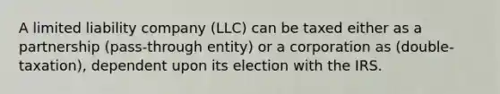 A limited liability company (LLC) can be taxed either as a partnership (pass-through entity) or a corporation as (double- taxation), dependent upon its election with the IRS.