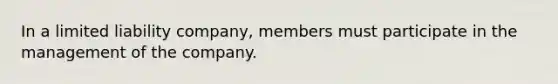 In a limited liability company, members must participate in the management of the company.