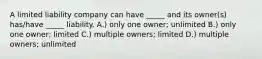 A limited liability company can have _____ and its owner(s) has/have _____ liability. A.) only one owner; unlimited B.) only one owner; limited C.) multiple owners; limited D.) multiple owners; unlimited