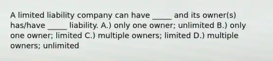 A limited liability company can have _____ and its owner(s) has/have _____ liability. A.) only one owner; unlimited B.) only one owner; limited C.) multiple owners; limited D.) multiple owners; unlimited