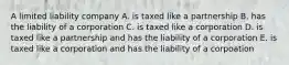 A limited liability company A. is taxed like a partnership B. has the liability of a corporation C. is taxed like a corporation D. is taxed like a partnership and has the liability of a corporation E. is taxed like a corporation and has the liability of a corpoation