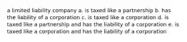 a limited liability company a. is taxed like a partnership b. has the liability of a corporation c. is taxed like a corporation d. is taxed like a partnership and has the liability of a corporation e. is taxed like a corporation and has the liability of a corporation