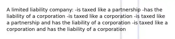 A limited liability company: -is taxed like a partnership -has the liability of a corporation -is taxed like a corporation -is taxed like a partnership and has the liability of a corporation -is taxed like a corporation and has the liability of a corporation