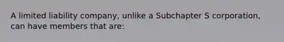 A limited liability company, unlike a Subchapter S corporation, can have members that are: