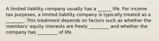 A limited liability company usually has a ______ life. For income tax purposes, a limited liability company is typically treated as a ________. This treatment depends on factors such as whether the members' equity interests are freely _________ and whether the company has _________ of life.