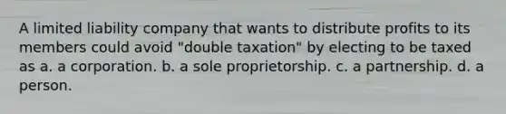 A limited liability company that wants to distribute profits to its members could avoid "double taxation" by electing to be taxed as a. a corporation. b. a sole proprietorship. c. a partnership. d. a person.