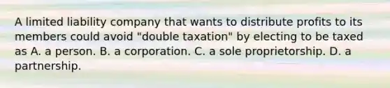 A limited liability company that wants to distribute profits to its members could avoid "double taxation" by electing to be taxed as A. a person. B. a corporation. C. a sole proprietorship. D. a partnership.