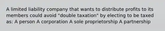 A limited liability company that wants to distribute profits to its members could avoid "double taxation" by electing to be taxed as: A person A corporation A sole proprietorship A partnership