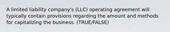 A limited liability company's (LLC) operating agreement will typically contain provisions regarding the amount and methods for capitalizing the business. (TRUE/FALSE)