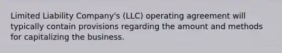 Limited Liability Company's (LLC) operating agreement will typically contain provisions regarding the amount and methods for capitalizing the business.