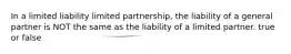 In a limited liability limited partnership, the liability of a general partner is NOT the same as the liability of a limited partner. true or false