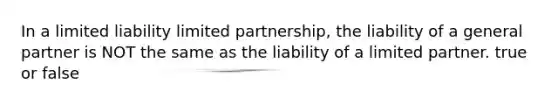 In a limited liability limited partnership, the liability of a general partner is NOT the same as the liability of a limited partner. true or false