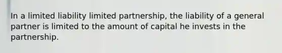 In a limited liability limited partnership, the liability of a general partner is limited to the amount of capital he invests in the partnership.