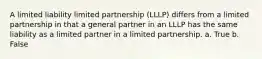 A limited liability limited partnership (LLLP) differs from a limited partnership in that a general partner in an LLLP has the same liability as a limited partner in a limited partnership. a. True b. False