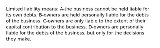 Limited liability means: A-the business cannot be held liable for its own debts. B-owners are held personally liable for the debts of the business. C-owners are only liable to the extent of their capital contribution to the business. D-owners are personally liable for the debts of the business, but only for the decisions they make.