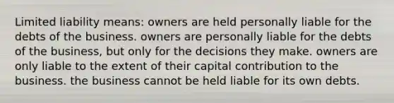 Limited liability means: owners are held personally liable for the debts of the business. owners are personally liable for the debts of the business, but only for the decisions they make. owners are only liable to the extent of their capital contribution to the business. the business cannot be held liable for its own debts.