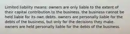 Limited liability means: owners are only liable to the extent of their capital contribution to the business. the business cannot be held liable for its own debts. owners are personally liable for the debts of the business, but only for the decisions they make. owners are held personally liable for the debts of the business.