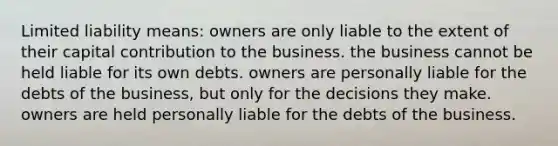 Limited liability means: owners are only liable to the extent of their capital contribution to the business. the business cannot be held liable for its own debts. owners are personally liable for the debts of the business, but only for the decisions they make. owners are held personally liable for the debts of the business.