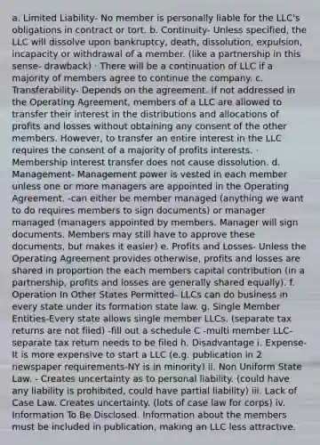 a. Limited Liability- No member is personally liable for the LLC's obligations in contract or tort. b. Continuity- Unless specified, the LLC will dissolve upon bankruptcy, death, dissolution, expulsion, incapacity or withdrawal of a member. (like a partnership in this sense- drawback) · There will be a continuation of LLC if a majority of members agree to continue the company. c. Transferability- Depends on the agreement. If not addressed in the Operating Agreement, members of a LLC are allowed to transfer their interest in the distributions and allocations of profits and losses without obtaining any consent of the other members. However, to transfer an entire interest in the LLC requires the consent of a majority of profits interests. · Membership interest transfer does not cause dissolution. d. Management- Management power is vested in each member unless one or more managers are appointed in the Operating Agreement. -can either be member managed (anything we want to do requires members to sign documents) or manager managed (managers appointed by members. Manager will sign documents. Members may still have to approve these documents, but makes it easier) e. Profits and Losses- Unless the Operating Agreement provides otherwise, profits and losses are shared in proportion the each members capital contribution (in a partnership, profits and losses are generally shared equally). f. Operation In Other States Permitted- LLCs can do business in every state under its formation state law. g. Single Member Entities-Every state allows single member LLCs. (separate tax returns are not filed) -fill out a schedule C -multi member LLC- separate tax return needs to be filed h. Disadvantage i. Expense- It is more expensive to start a LLC (e.g. publication in 2 newspaper requirements-NY is in minority) ii. Non Uniform State Law. - Creates uncertainty as to personal liability. (could have any liability is prohibited, could have partial liability) iii. Lack of Case Law. Creates uncertainty. (lots of case law for corps) iv. Information To Be Disclosed. Information about the members must be included in publication, making an LLC less attractive.