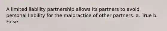 A limited liability partnership allows its partners to avoid personal liability for the malpractice of other partners. a. True b. False