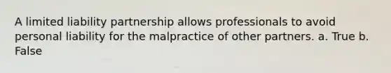 A limited liability partnership allows professionals to avoid personal liability for the malpractice of other partners. a. True b. False