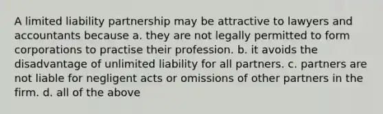 A limited liability partnership may be attractive to lawyers and accountants because a. they are not legally permitted to form corporations to practise their profession. b. it avoids the disadvantage of unlimited liability for all partners. c. partners are not liable for negligent acts or omissions of other partners in the firm. d. all of the above