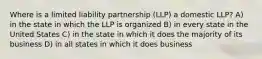 Where is a limited liability partnership (LLP) a domestic LLP? A) in the state in which the LLP is organized B) in every state in the United States C) in the state in which it does the majority of its business D) in all states in which it does business