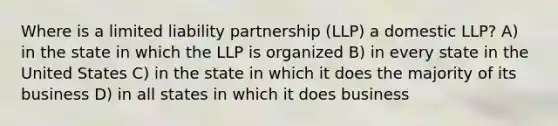 Where is a limited liability partnership (LLP) a domestic LLP? A) in the state in which the LLP is organized B) in every state in the United States C) in the state in which it does the majority of its business D) in all states in which it does business