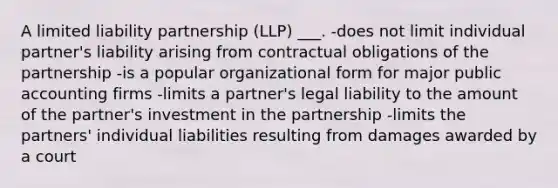 A limited liability partnership (LLP) ___. -does not limit individual partner's liability arising from contractual obligations of the partnership -is a popular organizational form for major public accounting firms -limits a partner's legal liability to the amount of the partner's investment in the partnership -limits the partners' individual liabilities resulting from damages awarded by a court