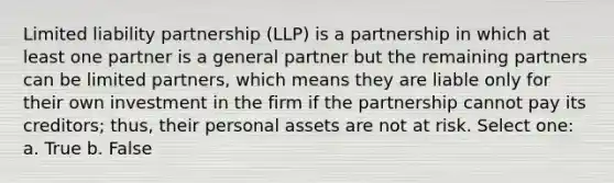 Limited liability partnership (LLP) is a partnership in which at least one partner is a general partner but the remaining partners can be limited partners, which means they are liable only for their own investment in the firm if the partnership cannot pay its creditors; thus, their personal assets are not at risk. Select one: a. True b. False