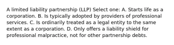 A limited liability partnership (LLP) Select one: A. Starts life as a corporation. B. Is typically adopted by providers of professional services. C. Is ordinarily treated as a legal entity to the same extent as a corporation. D. Only offers a liability shield for professional malpractice, not for other partnership debts.