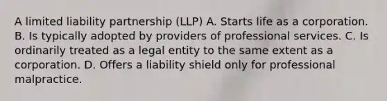 A limited liability partnership (LLP) A. Starts life as a corporation. B. Is typically adopted by providers of professional services. C. Is ordinarily treated as a legal entity to the same extent as a corporation. D. Offers a liability shield only for professional malpractice.