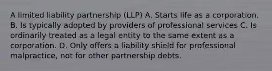 A limited liability partnership (LLP) A. Starts life as a corporation. B. Is typically adopted by providers of professional services C. Is ordinarily treated as a legal entity to the same extent as a corporation. D. Only offers a liability shield for professional malpractice, not for other partnership debts.