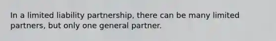 In a limited liability partnership, there can be many limited partners, but only one general partner.