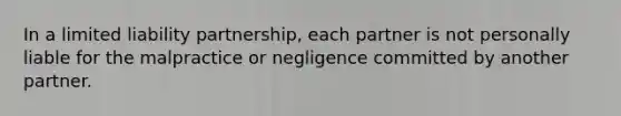 In a limited liability​ partnership, each partner is not personally liable for the malpractice or negligence committed by another partner.