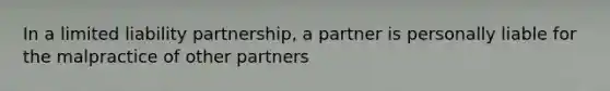 In a limited liability partnership, a partner is personally liable for the malpractice of other partners