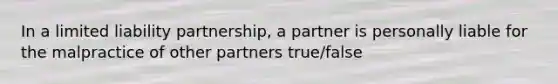 In a limited liability partnership, a partner is personally liable for the malpractice of other partners true/false