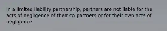 In a limited liability partnership, partners are not liable for the acts of negligence of their co-partners or for their own acts of negligence