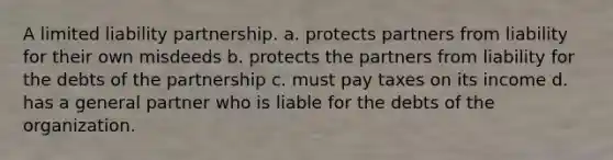 A limited liability partnership. a. protects partners from liability for their own misdeeds b. protects the partners from liability for the debts of the partnership c. must pay taxes on its income d. has a general partner who is liable for the debts of the organization.