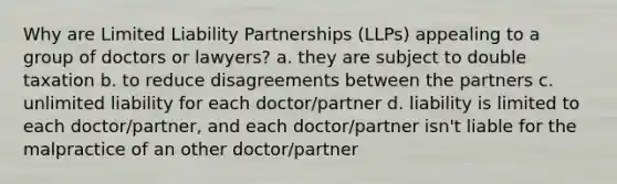 Why are Limited Liability Partnerships (LLPs) appealing to a group of doctors or lawyers? a. they are subject to double taxation b. to reduce disagreements between the partners c. unlimited liability for each doctor/partner d. liability is limited to each doctor/partner, and each doctor/partner isn't liable for the malpractice of an other doctor/partner