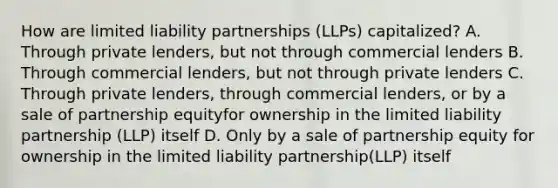 How are limited liability partnerships (LLPs) capitalized? A. Through private lenders, but not through commercial lenders B. Through commercial lenders, but not through private lenders C. Through private lenders, through commercial lenders, or by a sale of partnership equityfor ownership in the limited liability partnership (LLP) itself D. Only by a sale of partnership equity for ownership in the limited liability partnership(LLP) itself