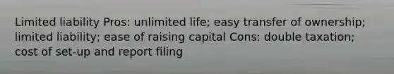 Limited liability Pros: unlimited life; easy transfer of ownership; limited liability; ease of raising capital Cons: double taxation; cost of set-up and report filing