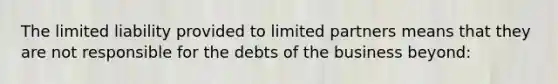 The limited liability provided to limited partners means that they are not responsible for the debts of the business beyond: