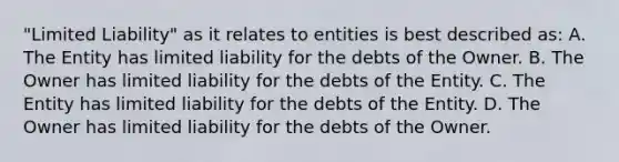 "Limited Liability" as it relates to entities is best described as: A. The Entity has limited liability for the debts of the Owner. B. The Owner has limited liability for the debts of the Entity. C. The Entity has limited liability for the debts of the Entity. D. The Owner has limited liability for the debts of the Owner.