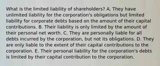 What is the limited liability of​ shareholders? A. They have unlimited liability for the​ corporation's obligations but limited liability for corporate debts based on the amount of their capital contributions. B. Their liability is only limited by the amount of their personal net worth. C. They are personally liable for all debts incurred by the​ corporation, but not its obligations. D. They are only liable to the extent of their capital contributions to the corporation. E. Their personal liability for the​ corporation's debts is limited by their capital contribution to the corporation.